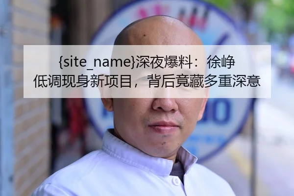91吃瓜深夜爆料：徐峥低调现身新项目，背后竟藏多重深意