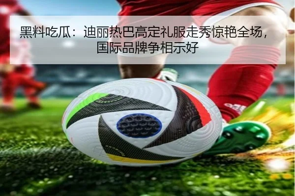 黑料吃瓜：迪丽热巴高定礼服走秀惊艳全场，国际品牌争相示好