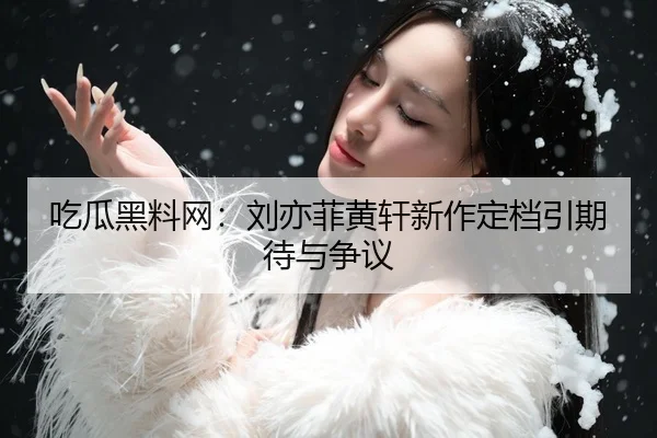 吃瓜黑料网：刘亦菲黄轩新作定档引期待与争议