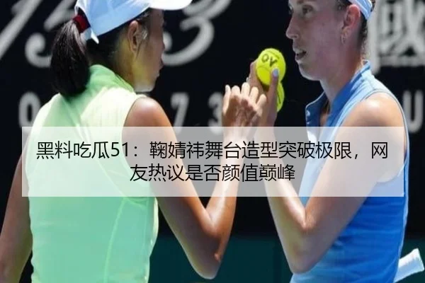黑料吃瓜51：鞠婧祎舞台造型突破极限，网友热议是否颜值巅峰