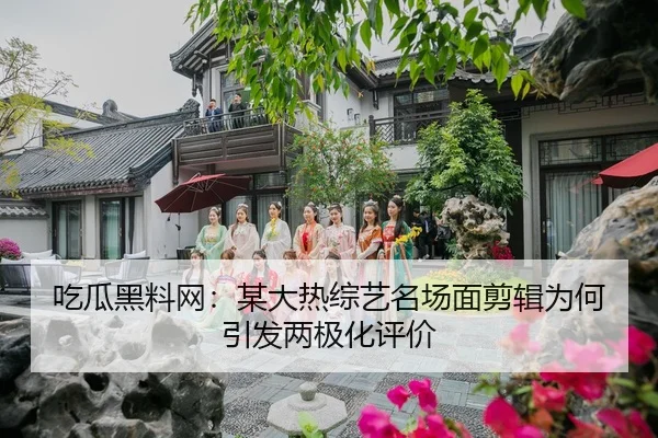 吃瓜黑料网：某大热综艺名场面剪辑为何引发两极化评价